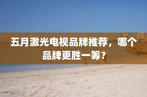 五月激光电视品牌推荐，哪个品牌更胜一筹？