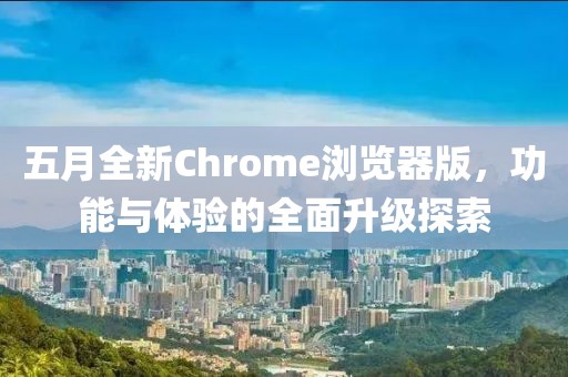 五月全新Chrome浏览器版，功能与体验的全面升级探索