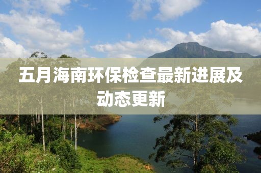 五月海南环保检查最新进展及动态更新