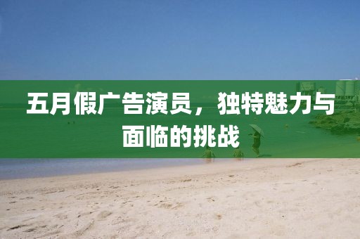 五月假广告演员，独特魅力与面临的挑战