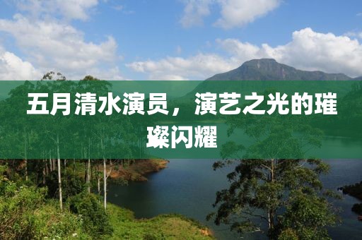 五月清水演员，演艺之光的璀璨闪耀