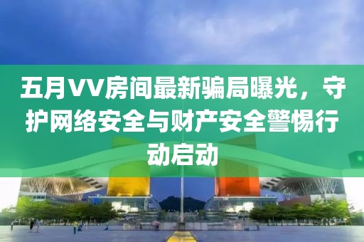 五月VV房间最新骗局曝光，守护网络安全与财产安全警惕行动启动