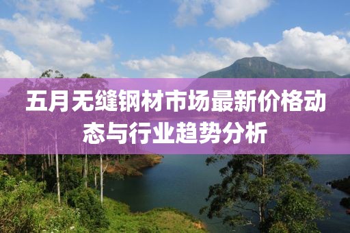 五月无缝钢材市场最新价格动态与行业趋势分析