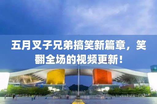 五月叉子兄弟搞笑新篇章，笑翻全场的视频更新！