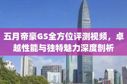五月帝豪GS全方位评测视频，卓越性能与独特魅力深度剖析