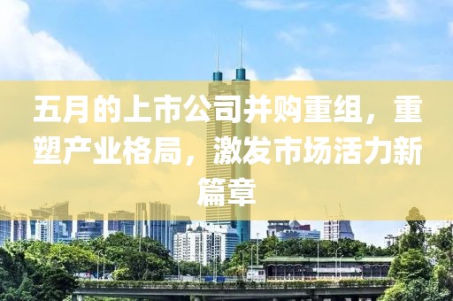 五月的上市公司并购重组，重塑产业格局，激发市场活力新篇章