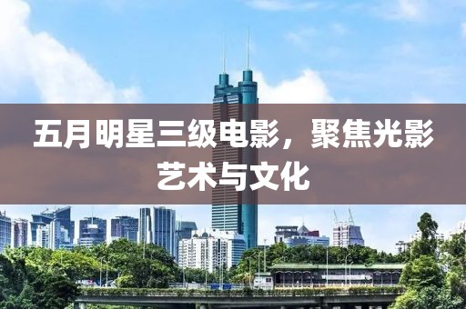 五月明星三级电影，聚焦光影艺术与文化