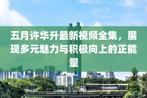五月许华升最新视频全集，展现多元魅力与积极向上的正能量