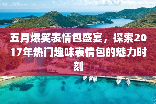 五月爆笑表情包盛宴，探索2017年热门趣味表情包的魅力时刻