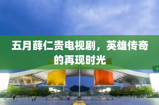 五月薛仁贵电视剧，英雄传奇的再现时光