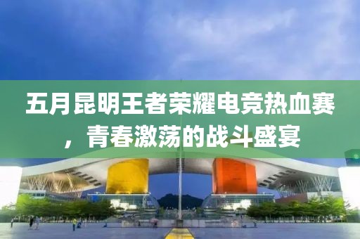 五月昆明王者荣耀电竞热血赛，青春激荡的战斗盛宴