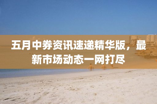 五月中券资讯速递精华版，最新市场动态一网打尽