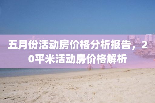 五月份活动房价格分析报告，20平米活动房价格解析