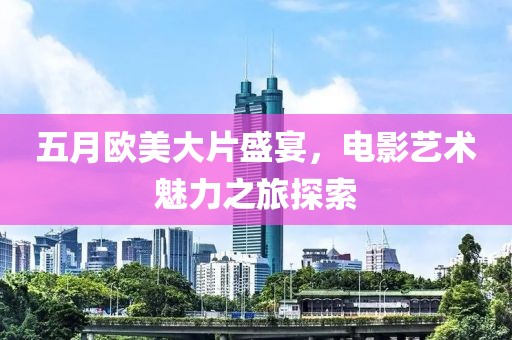 五月欧美大片盛宴，电影艺术魅力之旅探索