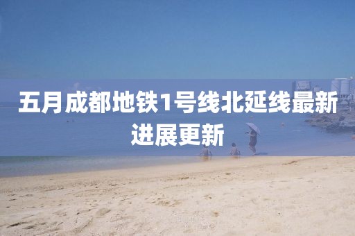五月成都地铁1号线北延线最新进展更新