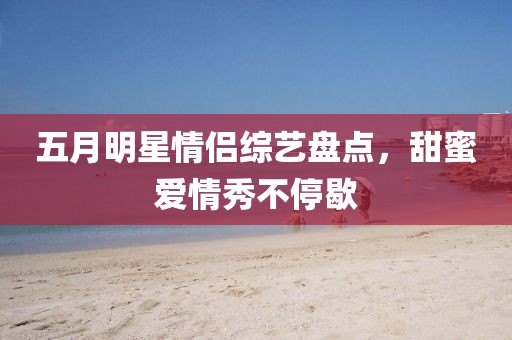 五月明星情侣综艺盘点，甜蜜爱情秀不停歇