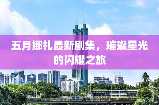 五月娜扎最新剧集，璀璨星光的闪耀之旅