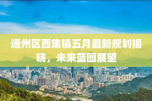 通州区西集镇五月最新规划揭晓，未来蓝图展望