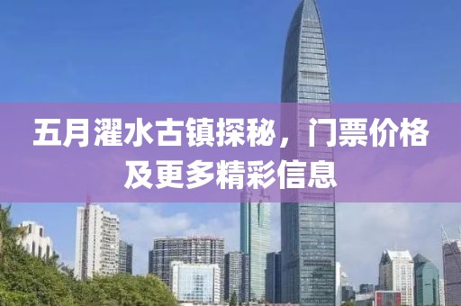 五月濯水古镇探秘，门票价格及更多精彩信息