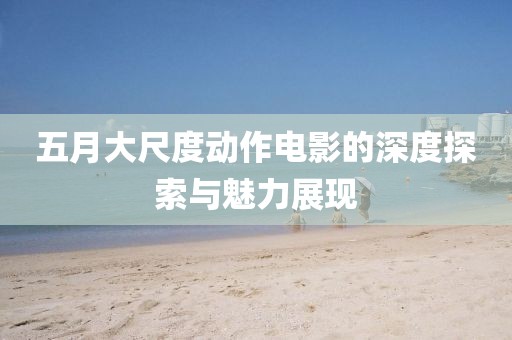 五月大尺度动作电影的深度探索与魅力展现