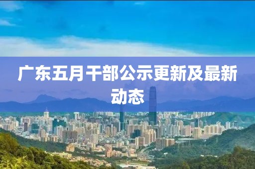 广东五月干部公示更新及最新动态