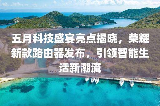 五月科技盛宴亮点揭晓，荣耀新款路由器发布，引领智能生活新潮流