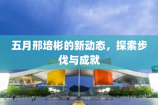 五月邢培彬的新动态，探索步伐与成就