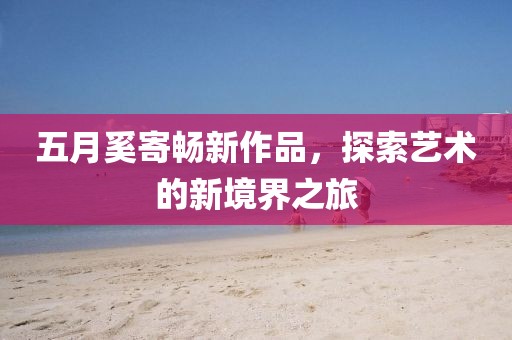五月奚寄畅新作品，探索艺术的新境界之旅