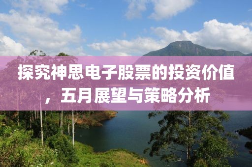 探究神思电子股票的投资价值，五月展望与策略分析