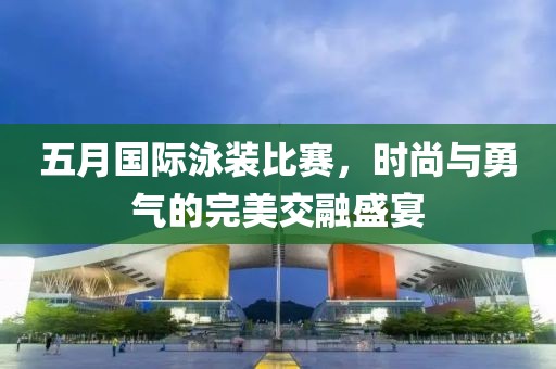 五月国际泳装比赛，时尚与勇气的完美交融盛宴