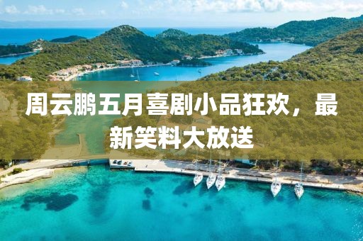 周云鹏五月喜剧小品狂欢，最新笑料大放送