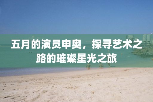 五月的演员申奥，探寻艺术之路的璀璨星光之旅