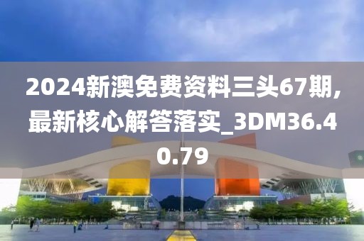 2024新澳免费资料三头67期,最新核心解答落实_3DM36.40.79