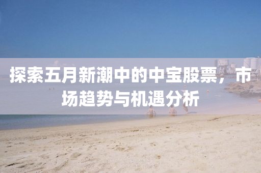 探索五月新潮中的中宝股票，市场趋势与机遇分析