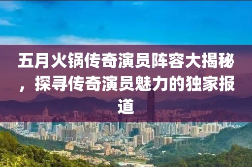 五月火锅传奇演员阵容大揭秘，探寻传奇演员魅力的独家报道
