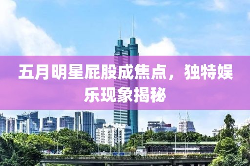 五月明星屁股成焦点，独特娱乐现象揭秘