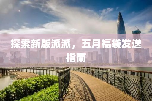 探索新版派派，五月福袋发送指南
