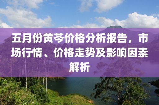 五月份黄芩价格分析报告，市场行情、价格走势及影响因素解析