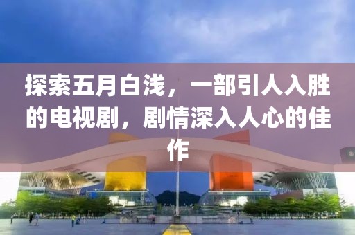 探索五月白浅，一部引人入胜的电视剧，剧情深入人心的佳作