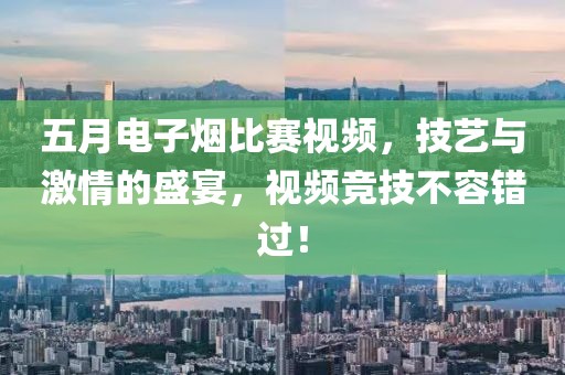 五月电子烟比赛视频，技艺与激情的盛宴，视频竞技不容错过！