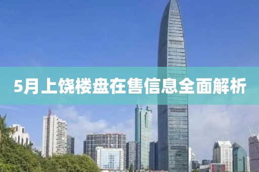 5月上饶楼盘在售信息全面解析