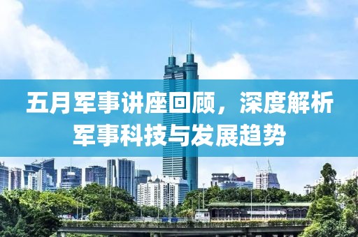五月军事讲座回顾，深度解析军事科技与发展趋势