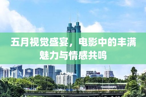 五月视觉盛宴，电影中的丰满魅力与情感共鸣