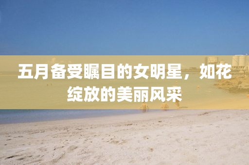 五月备受瞩目的女明星，如花绽放的美丽风采