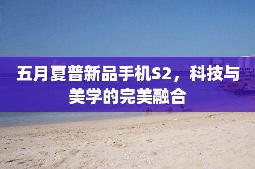 五月夏普新品手机S2，科技与美学的完美融合