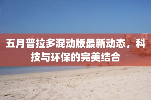 五月普拉多混动版最新动态，科技与环保的完美结合