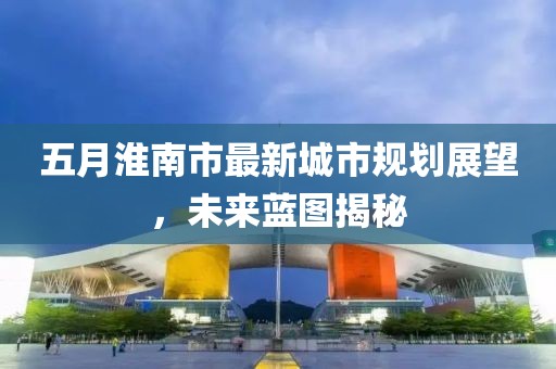 五月淮南市最新城市规划展望，未来蓝图揭秘