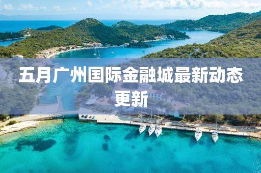 五月广州国际金融城最新动态更新