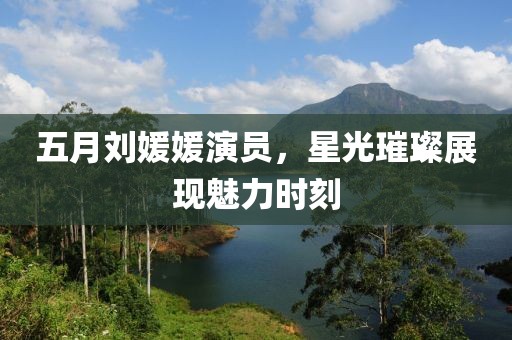 五月刘媛媛演员，星光璀璨展现魅力时刻