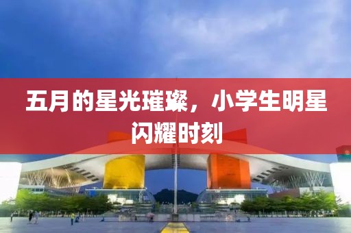五月的星光璀璨，小学生明星闪耀时刻